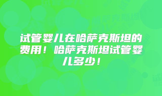 试管婴儿在哈萨克斯坦的费用!哈萨克斯坦试管婴儿多少!