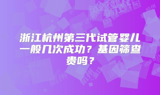 浙江杭州第三代试管婴儿一般几次成功?基因筛查贵吗?