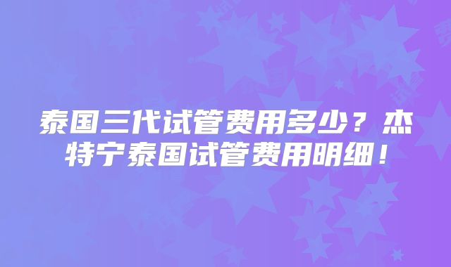 泰国三代试管费用多少？杰特宁泰国试管费用明细！