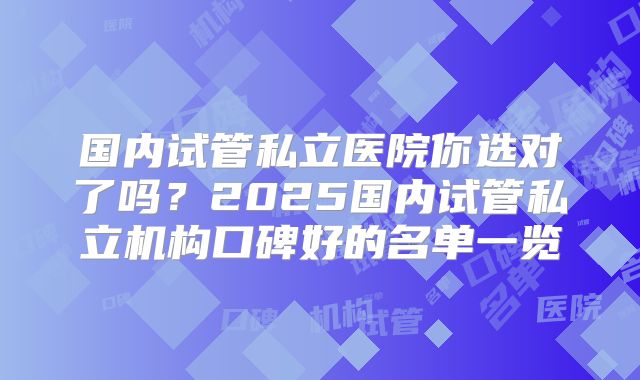 国内试管私立医院你选对了吗？2025国内试管私立机构口碑好的名单一览