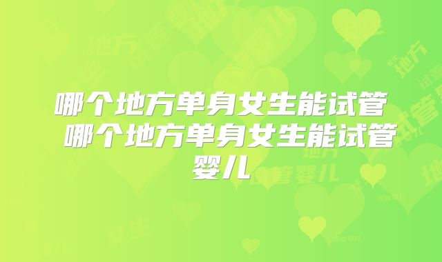 哪个地方单身女生能试管 哪个地方单身女生能试管婴儿