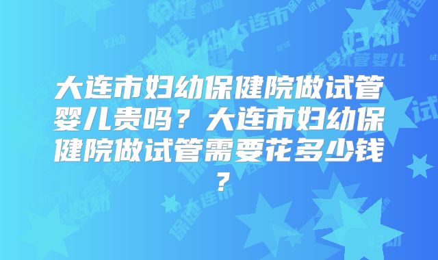 大连市妇幼保健院做试管婴儿贵吗？大连市妇幼保健院做试管需要花多少钱？