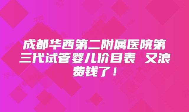 成都华西第二附属医院第三代试管婴儿价目表 又浪费钱了!