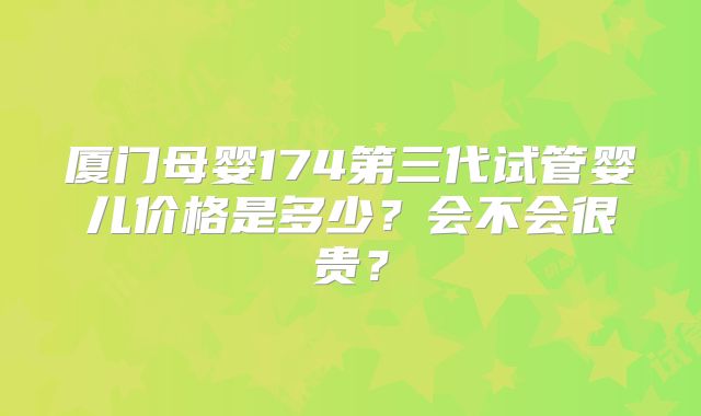 厦门母婴174第三代试管婴儿价格是多少？会不会很贵？