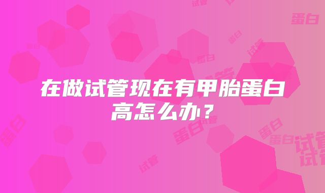 在做试管现在有甲胎蛋白高怎么办？