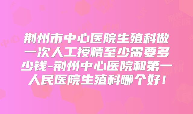 荆州市中心医院生殖科做一次人工授精至少需要多少钱-荆州中心医院和第一人民医院生殖科哪个好!