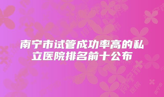 南宁市试管成功率高的私立医院排名前十公布