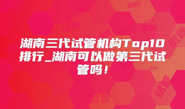湖南三代试管机构Top10排行_湖南可以做第三代试管吗!