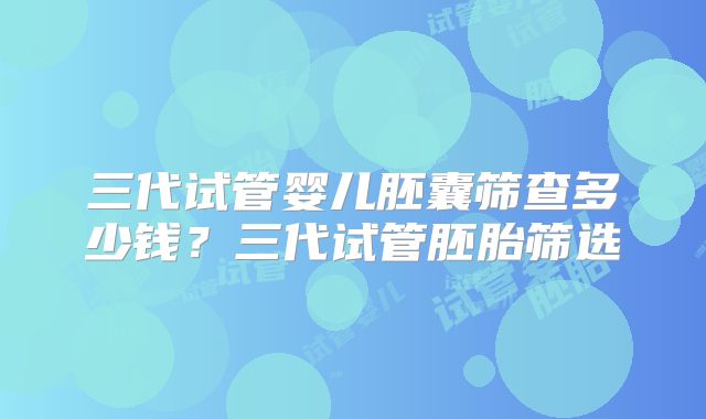 三代试管婴儿胚囊筛查多少钱？三代试管胚胎筛选