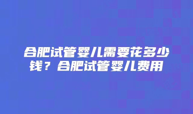 合肥试管婴儿需要花多少钱？合肥试管婴儿费用