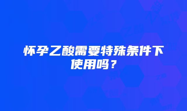 怀孕乙酸需要特殊条件下使用吗？