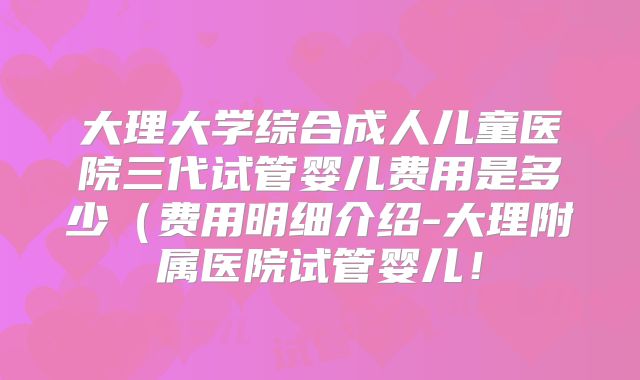 大理大学综合成人儿童医院三代试管婴儿费用是多少(费用明细介绍-大理附属医院试管婴儿!