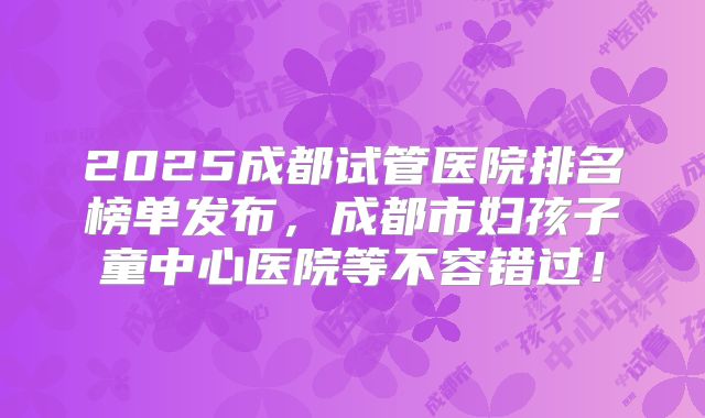2025成都试管医院排名榜单发布,成都市妇孩子童中心医院等不容错过!