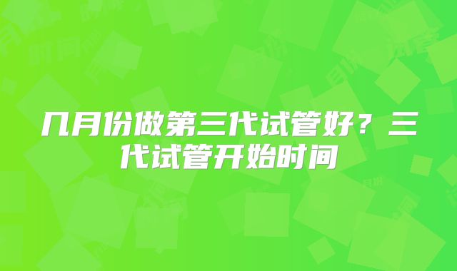 几月份做第三代试管好?三代试管开始时间