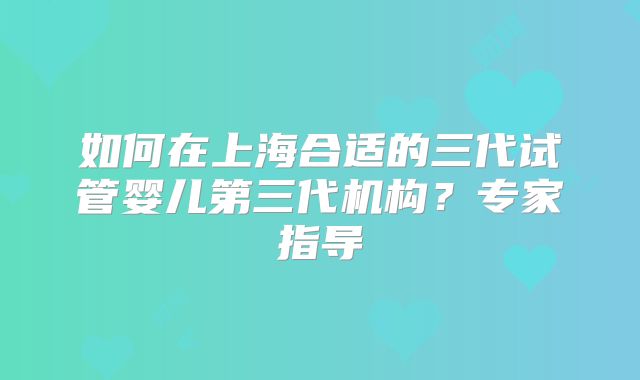 如何在上海合适的三代试管婴儿第三代机构?专家指导