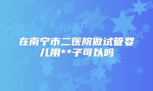 在南宁市二医院做试管婴儿用**子可以吗