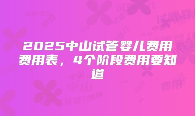 2025中山试管婴儿费用费用表,4个阶段费用要知道