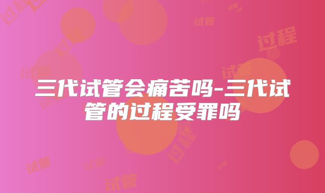三代试管会痛苦吗-三代试管的过程受罪吗