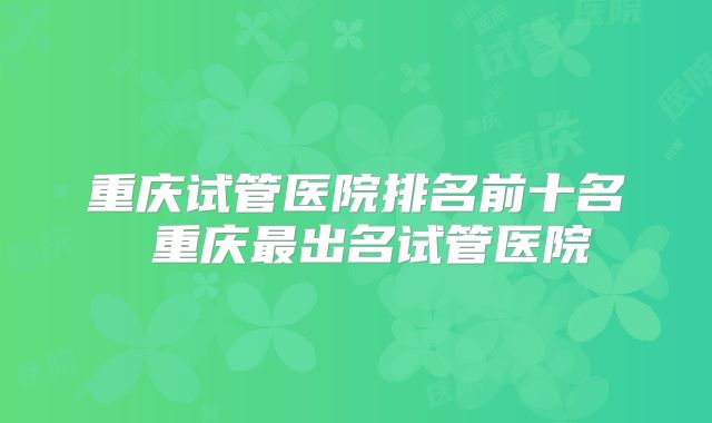 重庆试管医院排名前十名 重庆最出名试管医院