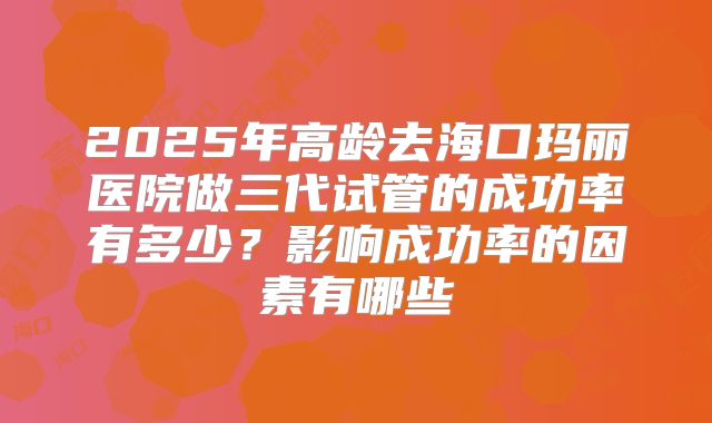 2025年高龄去海口玛丽医院做三代试管的成功率有多少?影响成功率的因素有哪些