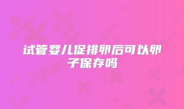 试管婴儿促排卵后可以卵子保存吗