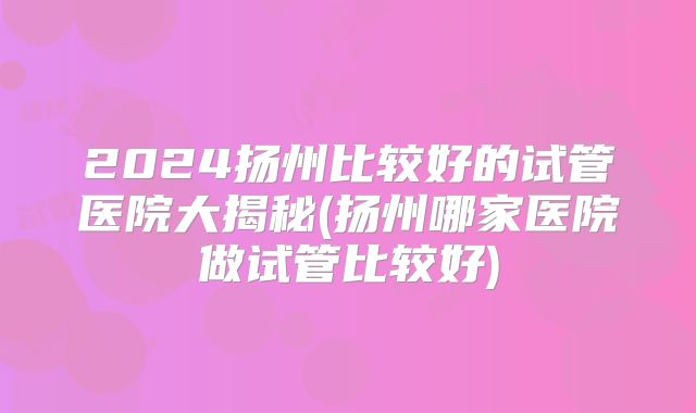 2024扬州比较好的试管医院大揭秘(扬州哪家医院做试管比较好)