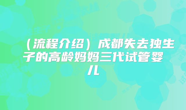 (流程介绍)成都失去独生子的高龄妈妈三代试管婴儿
