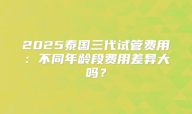 2025泰国三代试管费用：不同年龄段费用差异大吗？