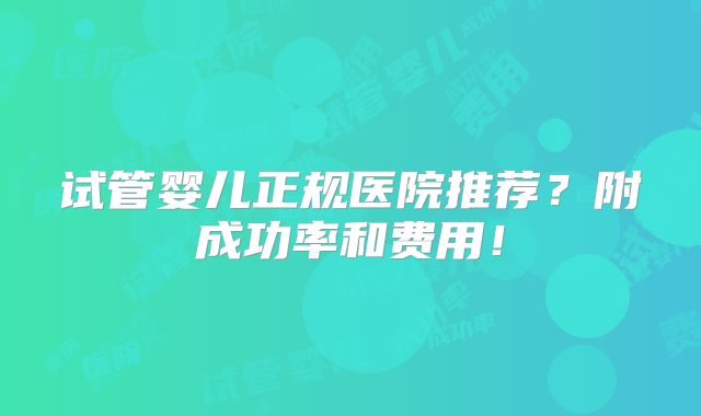 试管婴儿正规医院推荐？附成功率和费用！