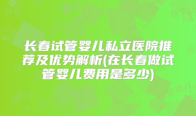 长春试管婴儿私立医院推荐及优势解析(在长春做试管婴儿费用是多少)
