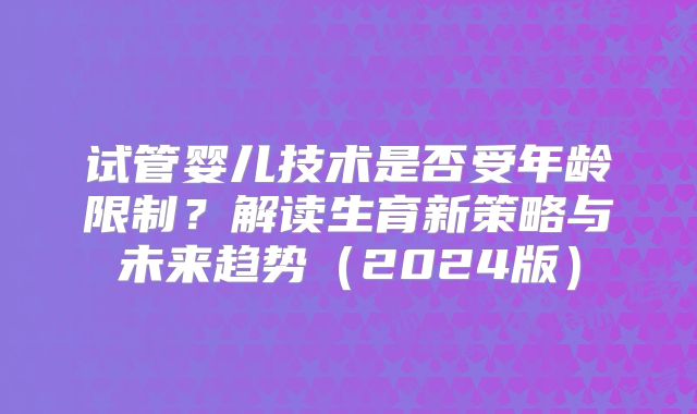 试管婴儿技术是否受年龄限制？解读生育新策略与未来趋势（2024版）