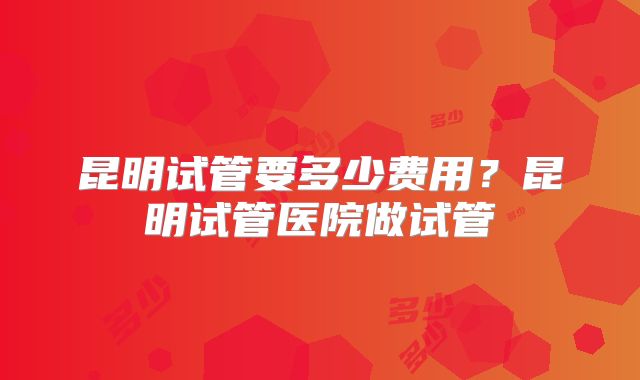 昆明试管要多少费用？昆明试管医院做试管