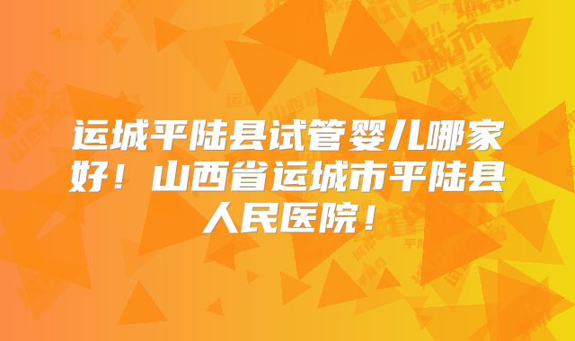 运城平陆县试管婴儿哪家好！山西省运城市平陆县人民医院！