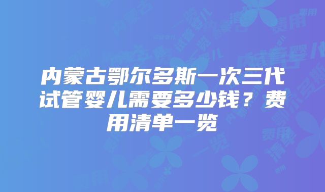 内蒙古鄂尔多斯一次三代试管婴儿需要多少钱?费用清单一览