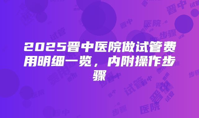 2025晋中医院做试管费用明细一览,内附操作步骤