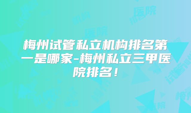 梅州试管私立机构排名第一是哪家-梅州私立三甲医院排名！