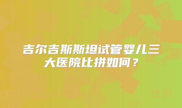 吉尔吉斯斯坦试管婴儿三大医院比拼如何?