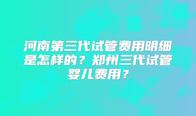 河南第三代试管费用明细是怎样的?郑州三代试管婴儿费用?