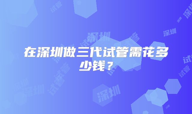 在深圳做三代试管需花多少钱？