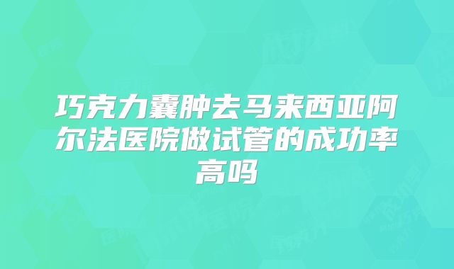 巧克力囊肿去马来西亚阿尔法医院做试管的成功率高吗