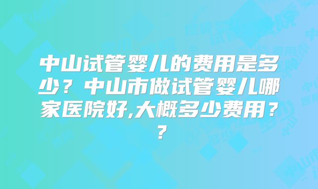 中山试管婴儿的费用是多少?中山市做试管婴儿哪家医院好,大概多少费用??