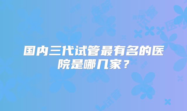 国内三代试管最有名的医院是哪几家?