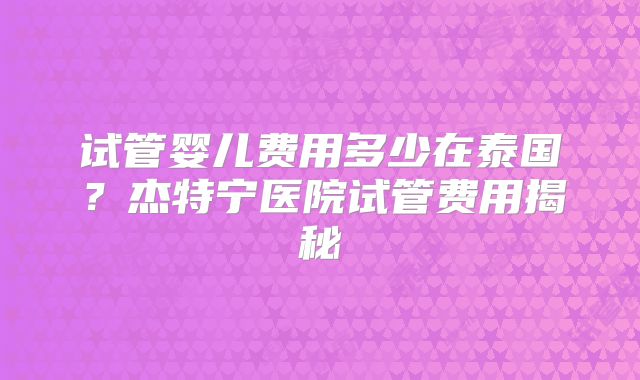 试管婴儿费用多少在泰国?杰特宁医院试管费用揭秘