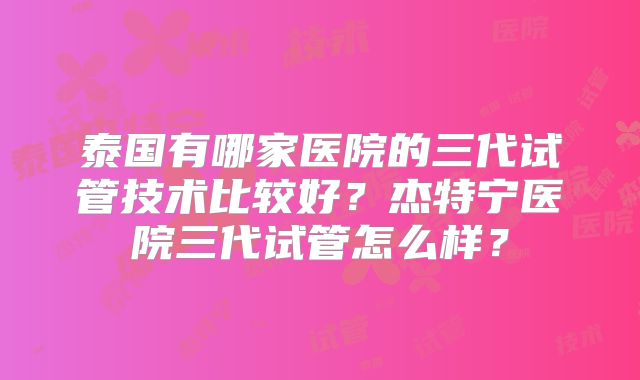 泰国有哪家医院的三代试管技术比较好?杰特宁医院三代试管怎么样?