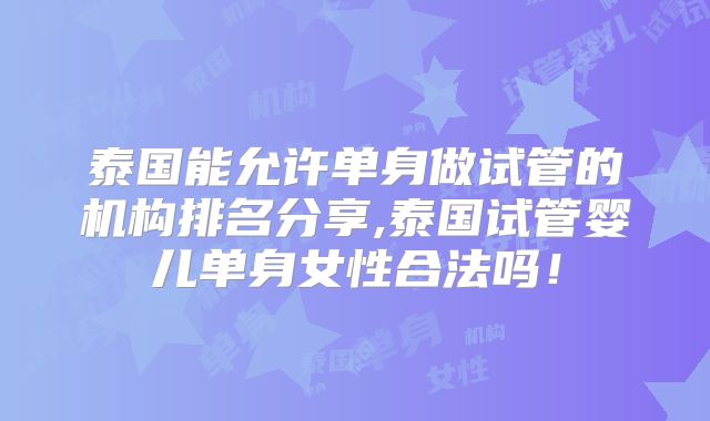 泰国能允许单身做试管的机构排名分享,泰国试管婴儿单身女性合法吗！