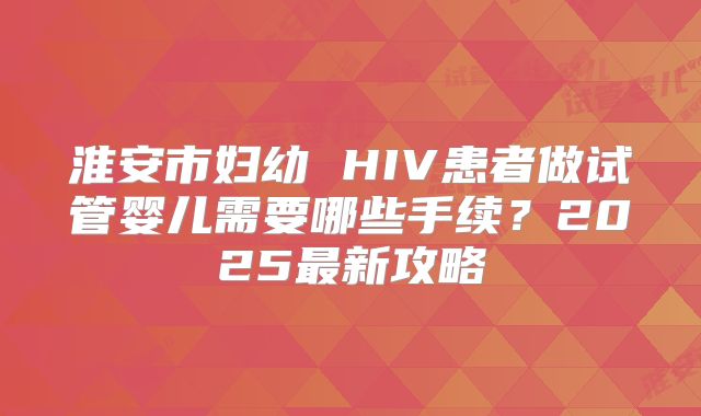 淮安市妇幼 HIV患者做试管婴儿需要哪些手续？2025最新攻略