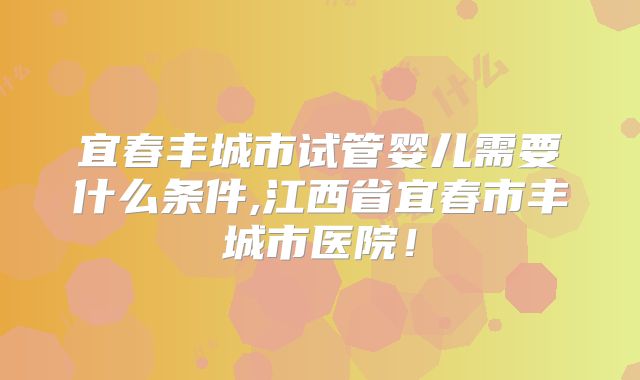 宜春丰城市试管婴儿需要什么条件,江西省宜春市丰城市医院！