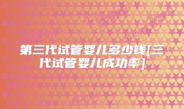 第三代试管婴儿多少钱[三代试管婴儿成功率]