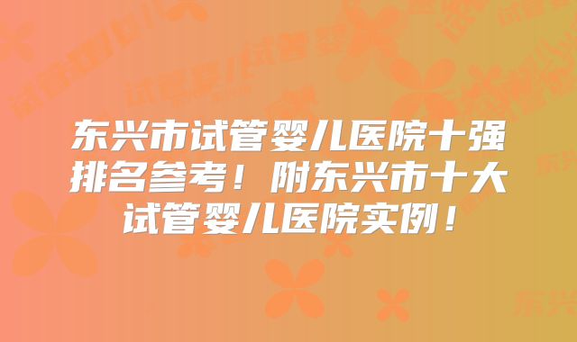 东兴市试管婴儿医院十强排名参考！附东兴市十大试管婴儿医院实例！
