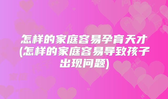 怎样的家庭容易孕育天才(怎样的家庭容易导致孩子出现问题)